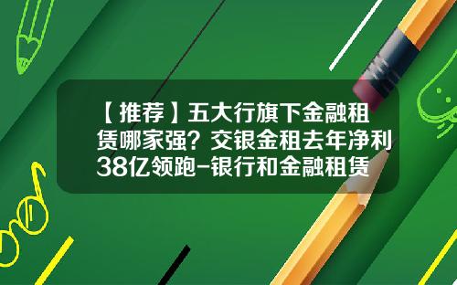 【推荐】五大行旗下金融租赁哪家强？交银金租去年净利38亿领跑-银行和金融租赁公司去哪个