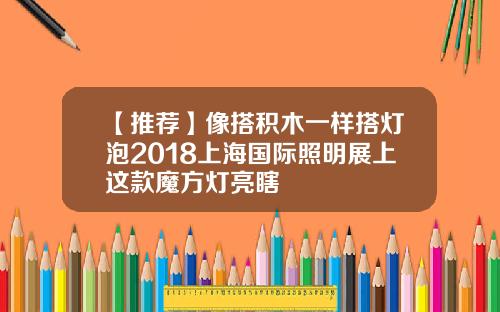 【推荐】像搭积木一样搭灯泡2018上海国际照明展上这款魔方灯亮瞎