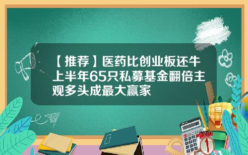 【推荐】医药比创业板还牛上半年65只私募基金翻倍主观多头成最大赢家