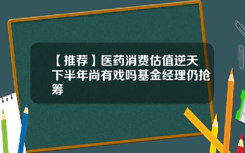 【推荐】医药消费估值逆天下半年尚有戏吗基金经理仍抢筹