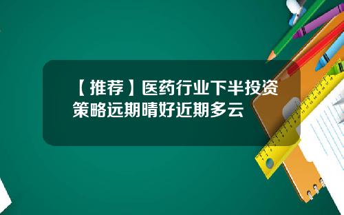 【推荐】医药行业下半投资策略远期晴好近期多云