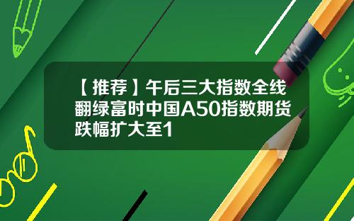 【推荐】午后三大指数全线翻绿富时中国A50指数期货跌幅扩大至1