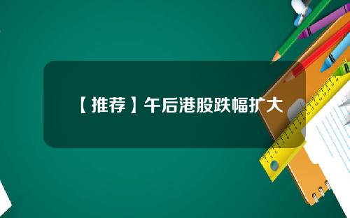 【推荐】午后港股跌幅扩大
