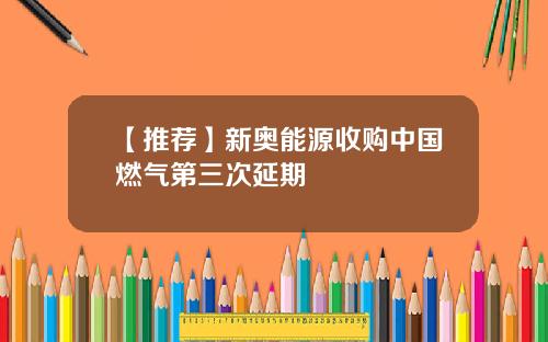 【推荐】新奥能源收购中国燃气第三次延期