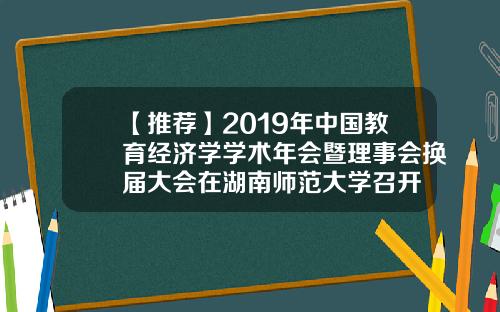【推荐】2019年中国教育经济学学术年会暨理事会换届大会在湖南师范大学召开