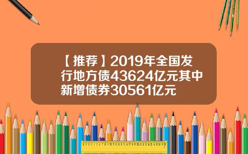 【推荐】2019年全国发行地方债43624亿元其中新增债券30561亿元