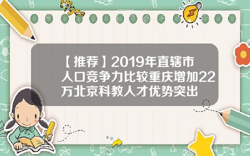 【推荐】2019年直辖市人口竞争力比较重庆增加22万北京科教人才优势突出