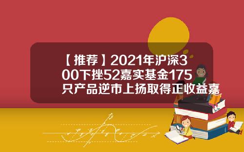 【推荐】2021年沪深300下挫52嘉实基金175只产品逆市上扬取得正收益嘉实300基金估值