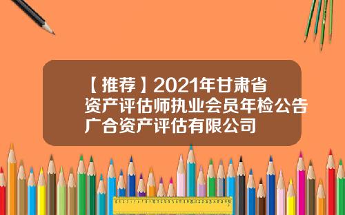 【推荐】2021年甘肃省资产评估师执业会员年检公告广合资产评估有限公司