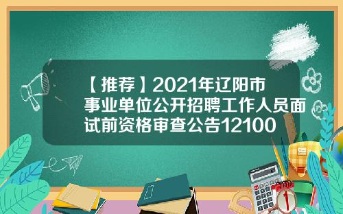 【推荐】2021年辽阳市事业单位公开招聘工作人员面试前资格审查公告121001基金