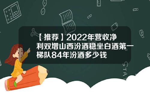 【推荐】2022年营收净利双增山西汾酒稳坐白酒第一梯队84年汾酒多少钱