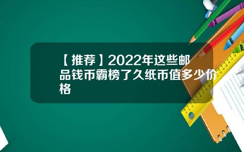 【推荐】2022年这些邮品钱币霸榜了久纸币值多少价格