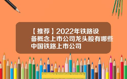 【推荐】2022年铁路设备概念上市公司龙头股有哪些中国铁路上市公司
