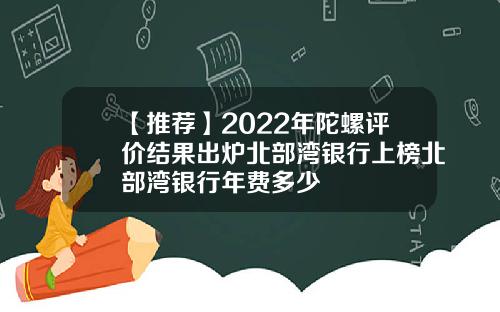 【推荐】2022年陀螺评价结果出炉北部湾银行上榜北部湾银行年费多少