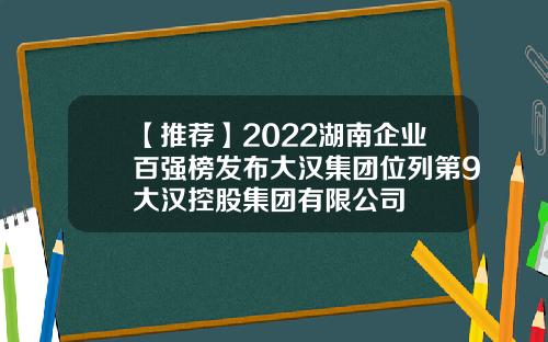 【推荐】2022湖南企业百强榜发布大汉集团位列第9大汉控股集团有限公司