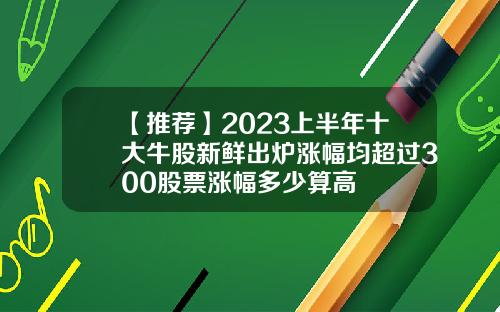 【推荐】2023上半年十大牛股新鲜出炉涨幅均超过300股票涨幅多少算高