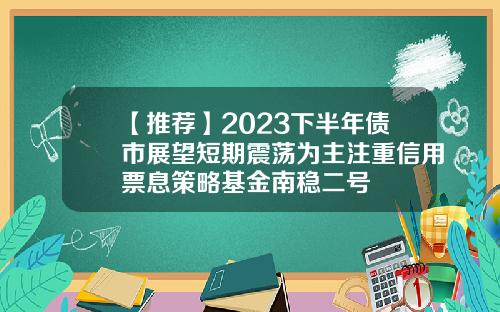 【推荐】2023下半年债市展望短期震荡为主注重信用票息策略基金南稳二号