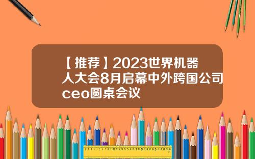 【推荐】2023世界机器人大会8月启幕中外跨国公司ceo圆桌会议