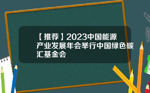 【推荐】2023中国能源产业发展年会举行中国绿色碳汇基金会