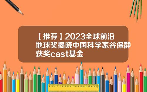 【推荐】2023全球前沿地球奖揭晓中国科学家谷保静获奖cast基金