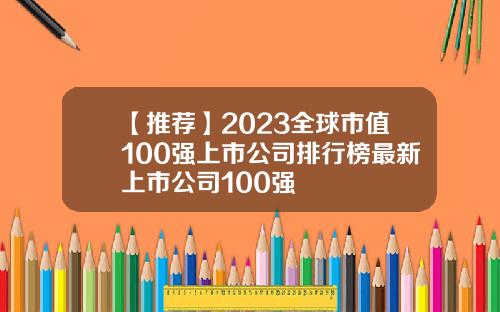 【推荐】2023全球市值100强上市公司排行榜最新上市公司100强