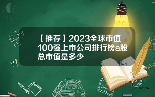 【推荐】2023全球市值100强上市公司排行榜a股总市值是多少