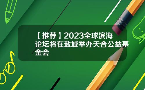 【推荐】2023全球滨海论坛将在盐城举办天合公益基金会