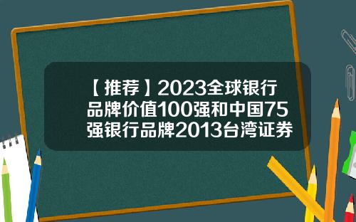 【推荐】2023全球银行品牌价值100强和中国75强银行品牌2013台湾证券公司排名