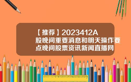 【推荐】2023412A股晚间重要消息和明天操作要点晚间股票资讯新闻直播网