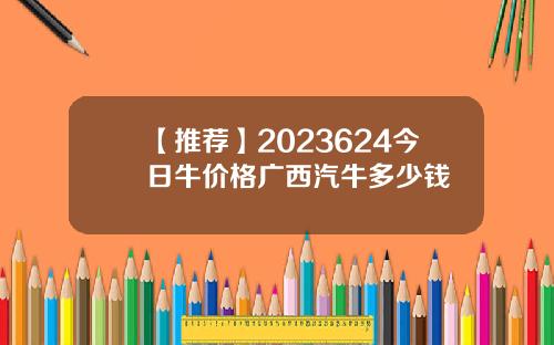 【推荐】2023624今日牛价格广西汽牛多少钱