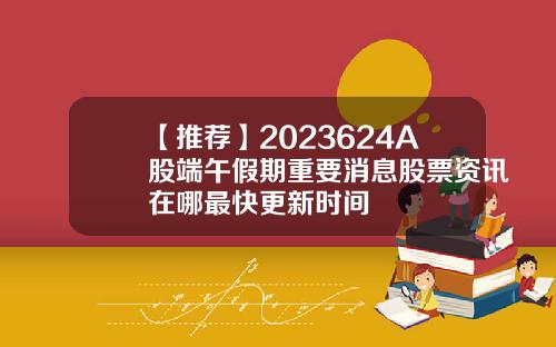 【推荐】2023624A股端午假期重要消息股票资讯在哪最快更新时间