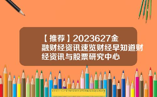 【推荐】2023627金融财经资讯速览财经早知道财经资讯与股票研究中心