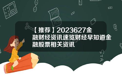 【推荐】2023627金融财经资讯速览财经早知道金融股票相关资讯