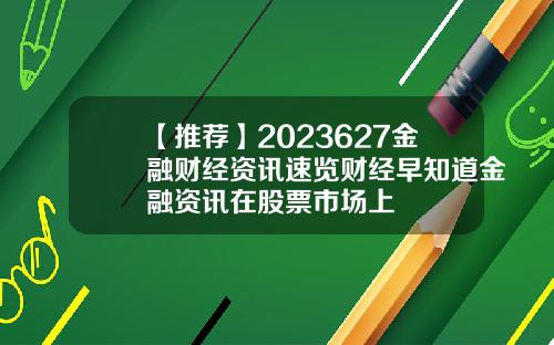 【推荐】2023627金融财经资讯速览财经早知道金融资讯在股票市场上