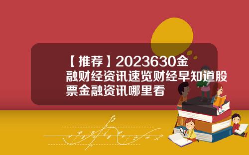 【推荐】2023630金融财经资讯速览财经早知道股票金融资讯哪里看