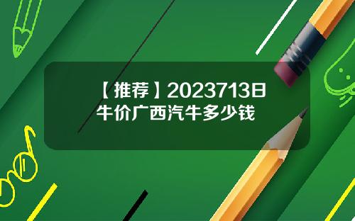 【推荐】2023713日牛价广西汽牛多少钱
