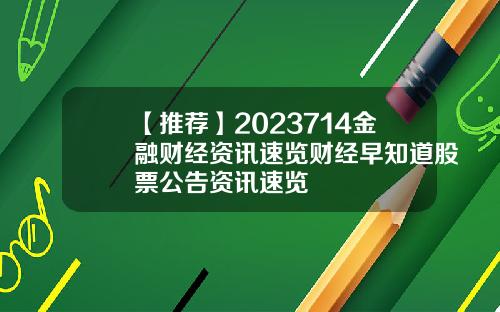 【推荐】2023714金融财经资讯速览财经早知道股票公告资讯速览