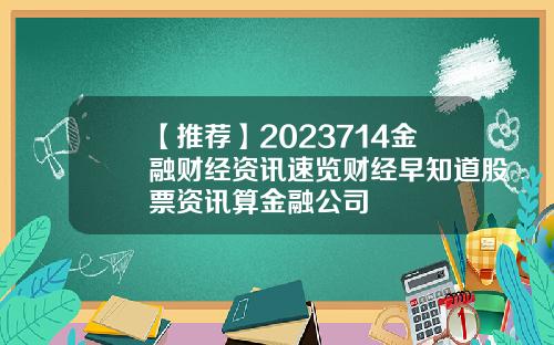 【推荐】2023714金融财经资讯速览财经早知道股票资讯算金融公司