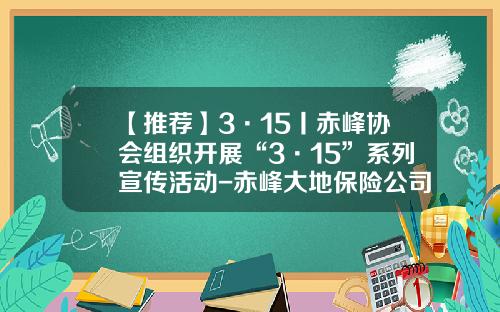 【推荐】3·15丨赤峰协会组织开展“3·15”系列宣传活动-赤峰大地保险公司电话