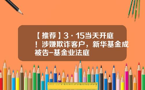 【推荐】3·15当天开庭！涉嫌欺诈客户，新华基金成被告-基金业法庭