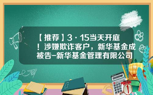 【推荐】3·15当天开庭！涉嫌欺诈客户，新华基金成被告-新华基金管理有限公司