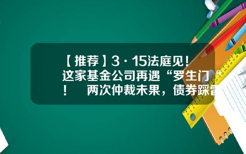【推荐】3·15法庭见！这家基金公司再遇“罗生门“！​两次仲裁未果，债券踩雷谁的“锅“？-购买基金纠纷