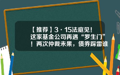 【推荐】3·15法庭见！这家基金公司再遇“罗生门”！两次仲裁未果，债券踩雷谁的“锅”？-基金仲裁