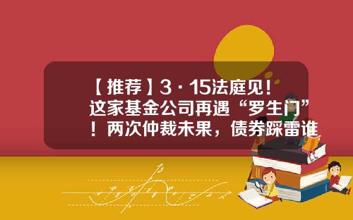 【推荐】3·15法庭见！这家基金公司再遇“罗生门”！两次仲裁未果，债券踩雷谁的“锅”？-基金合同纠纷