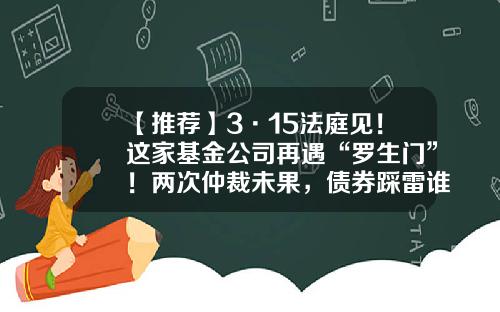 【推荐】3·15法庭见！这家基金公司再遇“罗生门”！两次仲裁未果，债券踩雷谁的“锅”？-购买基金纠纷