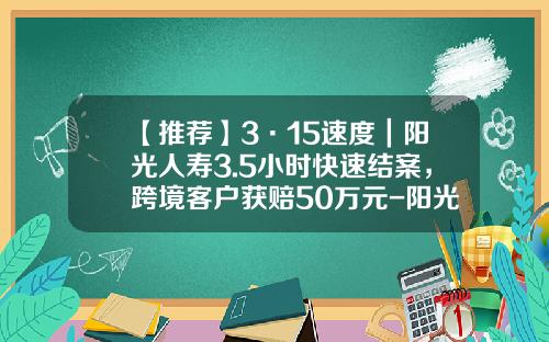 【推荐】3·15速度｜阳光人寿3.5小时快速结案，跨境客户获赔50万元-阳光人寿浙江分公司