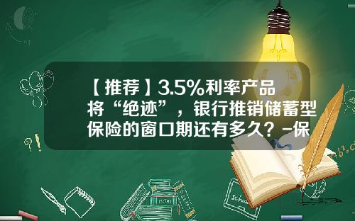 【推荐】3.5%利率产品将“绝迹”，银行推销储蓄型保险的窗口期还有多久？-保险公司贷款利息