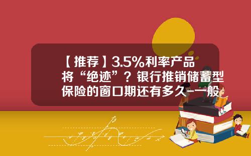 【推荐】3.5%利率产品将“绝迹”？银行推销储蓄型保险的窗口期还有多久-一般保险产品的费率是多少