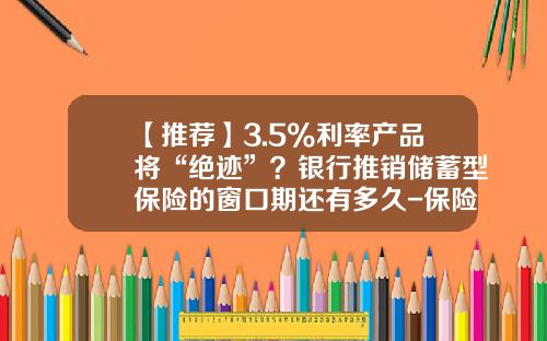 【推荐】3.5%利率产品将“绝迹”？银行推销储蓄型保险的窗口期还有多久-保险公司保险准备金存在的