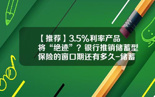 【推荐】3.5%利率产品将“绝迹”？银行推销储蓄型保险的窗口期还有多久-储蓄型保险年利率有多少
